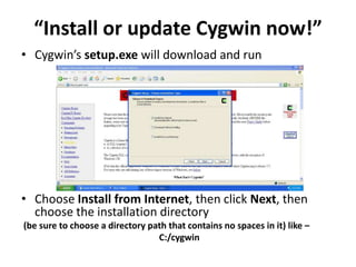 “Install or update Cygwin now!”
• Cygwin’s setup.exe will download and run




• Choose Install from Internet, then click Next, then
  choose the installation directory
(be sure to choose a directory path that contains no spaces in it) like –
                                 C:/cygwin
 