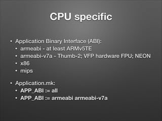 CPU speciﬁc
•

Application Binary Interface (ABI):
• armeabi - at least ARMv5TE
• armeabi-v7a - Thumb-2; VFP hardware FPU; NEON
• x86
• mips

•

Application.mk:
• APP_ABI := all
• APP_ABI := armeabi armeabi-v7a

 