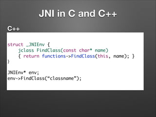 JNI in C and C++
C++
struct _JNIEnv {	
jclass FindClass(const char* name)	
{ return functions->FindClass(this, name); }	
}	

!

JNIEnv* env;	
env->FindClass(“classname”);

 