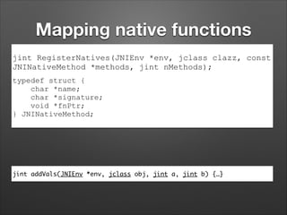 Mapping native functions
jint RegisterNatives(JNIEnv *env, jclass clazz, const
JNINativeMethod *methods, jint nMethods);
typedef struct {
char *name;
char *signature;
void *fnPtr;
} JNINativeMethod;

jint addVals(JNIEnv *env, jclass obj, jint a, jint b) {…}

 