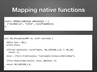 Mapping native functions
static JNINativeMethod sMethods[] = {	
{"testNative", "(II)I", (void*)addVals}	
};

jint JNI_OnLoad(JavaVM* vm, void* reserved) {	
JNIEnv *env = NULL;	
jclass klass;	
	
if((*vm)->GetEnv(vm, (void**)&env, JNI_VERSION_1_6) != JNI_OK)	
return -1;	

!

klass = (*env)->FindClass(env, “com/example/jnibasics/NativeDemo”);	
 	
(*env)->RegisterNatives(env, klass, gMethods, 1);	

	

!

	

return JNI_VERSION_1_6;	
}

 
