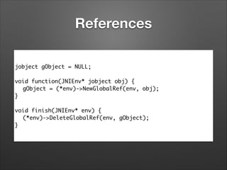 References
jobject gObject = NULL;	
!
void function(JNIEnv* jobject obj) {	
	 gObject = (*env)->NewGlobalRef(env, obj);	
}	
!
void finish(JNIEnv* env) {	
	 (*env)->DeleteGlobalRef(env, gObject);	
}

 