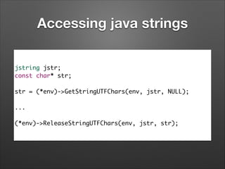 Accessing java strings
jstring jstr;	
const char* str;	
!

str = (*env)->GetStringUTFChars(env, jstr, NULL);	
!

...	
!

(*env)->ReleaseStringUTFChars(env, jstr, str);

 