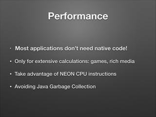 Performance
•

Most applications don’t need native code!

•

Only for extensive calculations: games, rich media

•

Take advantage of NEON CPU instructions

•

Avoiding Java Garbage Collection

 