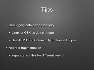 Tips
•

Debugging native code is tricky
•
•

•

Linux or OSX as dev platform
Use ARM DS-5 Community Edition in Eclipse

Android fragmentation
•

separate .so ﬁles for different version

 