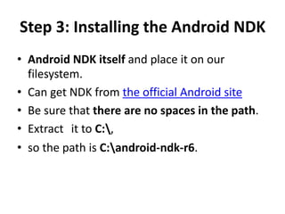 Step 3: Installing the Android NDK 
• Android NDK itself and place it on our 
filesystem. 
• Can get NDK from the official Android site 
• Be sure that there are no spaces in the path. 
• Extract it to C:, 
• so the path is C:android-ndk-r6. 
 