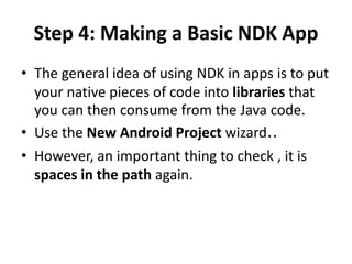 Step 4: Making a Basic NDK App 
• The general idea of using NDK in apps is to put 
your native pieces of code into libraries that 
you can then consume from the Java code. 
• Use the New Android Project wizard.. 
• However, an important thing to check , it is 
spaces in the path again. 
 