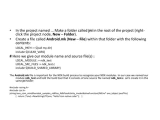 • In the project named ... Make a folder called jni in the root of the project (right-click 
the project node, New – Folder). 
• Create a file called Android.mk (New – File) within that folder with the following 
contents: 
LOCAL_PATH := $(call my-dir) 
include $(CLEAR_VARS) 
# Here we give our module name and source file(s) : 
LOCAL_MODULE := ndk_test 
LOCAL_SRC_FILES := ndk_test.c 
include $(BUILD_SHARED_LIBRARY) 
The Android.mk file is important for the NDK build process to recognize your NDK modules. In our case we named our 
module ndk_test and told the build tool that it consists of one source file named ndk_test.c. Let’s create it in the 
same jni folder: 
#include <string.h> 
#include <jni.h> 
jstring Java_com_mindtherobot_samples_ndkfoo_NdkFooActivity_invokeNativeFunction(JNIEnv* env, jobject javaThis) 
{ return (*env)->NewStringUTF(env, "Hello from native code!"); } 
 