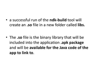 • a successful run of the ndk-build tool will 
create an .so file in a new folder called libs. 
• The .so file is the binary library that will be 
included into the application .apk package 
and will be available for the Java code of the 
app to link to. 
 