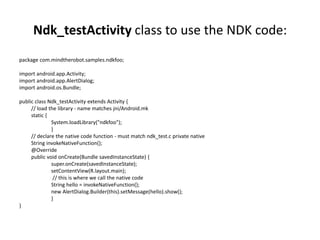 Ndk_testActivity class to use the NDK code: 
package com.mindtherobot.samples.ndkfoo; 
import android.app.Activity; 
import android.app.AlertDialog; 
import android.os.Bundle; 
public class Ndk_testActivity extends Activity { 
// load the library - name matches jni/Android.mk 
static { 
System.loadLibrary("ndkfoo"); 
} 
// declare the native code function - must match ndk_test.c private native 
String invokeNativeFunction(); 
@Override 
public void onCreate(Bundle savedInstanceState) { 
super.onCreate(savedInstanceState); 
setContentView(R.layout.main); 
// this is where we call the native code 
String hello = invokeNativeFunction(); 
new AlertDialog.Builder(this).setMessage(hello).show(); 
} 
} 
 