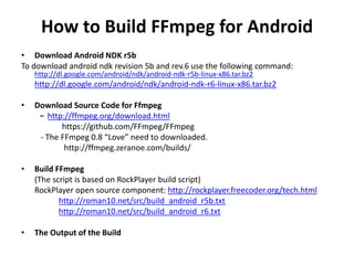 How to Build FFmpeg for Android 
• Download Android NDK r5b 
To download android ndk revision 5b and rev.6 use the following command: 
http://dl.google.com/android/ndk/android-ndk-r5b-linux-x86.tar.bz2 
http://dl.google.com/android/ndk/android-ndk-r6-linux-x86.tar.bz2 
• Download Source Code for Ffmpeg 
- http://ffmpeg.org/download.html 
https://github.com/FFmpeg/FFmpeg 
- The FFmpeg 0.8 “Love” need to downloaded. 
http://ffmpeg.zeranoe.com/builds/ 
• Build FFmpeg 
(The script is based on RockPlayer build script) 
RockPlayer open source component: http://rockplayer.freecoder.org/tech.html 
http://roman10.net/src/build_android_r5b.txt 
http://roman10.net/src/build_android_r6.txt 
• The Output of the Build 
 