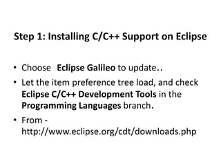 Step 1: Installing C/C++ Support on Eclipse 
• Choose Eclipse Galileo to update.. 
• Let the item preference tree load, and check 
Eclipse C/C++ Development Tools in the 
Programming Languages branch. 
• From - 
http://www.eclipse.org/cdt/downloads.php 
 