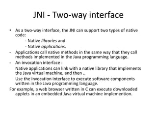 JNI - Two-way interface 
• As a two-way interface, the JNI can support two types of native 
code: 
- Native libraries and 
- Native applications. 
- Applications call native methods in the same way that they call 
methods implemented in the Java programming language. 
- An invocation interface : 
Native applications can link with a native library that implements 
the Java virtual machine, and then .. 
Use the invocation interface to execute software components 
written in the Java programming language. 
For example, a web browser written in C can execute downloaded 
applets in an embedded Java virtual machine implemention. 
 