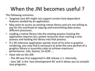 When the JNI becomes useful ? 
The following scenarios: 
• Targeted Java API might not support certain host-dependent 
features needed by an application. 
• May want to access an existing native library and are not willing to 
pay for the overhead of copying and transmitting data across 
different processes. 
• Loading a native library into the existing process hosting the 
application requires less system resources than starting a new 
process and loading the library into that process. 
• If a 3D-intensive application spends most of its time in graphics 
rendering, you may find it necessary to write the core portion of a 
graphics library in assembly code to achieve maximum 
performance. Like, Games, Ex-H/W …. 
• Have role on the JDK 
- The JNI was first supported in JDK release 1.1. Internally. 
- Java 'jdk' is the 'Java Development Kit' and it allows you to compile 
Java programs. 
 