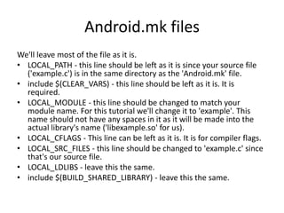 Android.mk files 
We'll leave most of the file as it is. 
• LOCAL_PATH - this line should be left as it is since your source file 
('example.c') is in the same directory as the 'Android.mk' file. 
• include $(CLEAR_VARS) - this line should be left as it is. It is 
required. 
• LOCAL_MODULE - this line should be changed to match your 
module name. For this tutorial we'll change it to 'example'. This 
name should not have any spaces in it as it will be made into the 
actual library's name ('libexample.so' for us). 
• LOCAL_CFLAGS - This line can be left as it is. It is for compiler flags. 
• LOCAL_SRC_FILES - this line should be changed to 'example.c' since 
that's our source file. 
• LOCAL_LDLIBS - leave this the same. 
• include $(BUILD_SHARED_LIBRARY) - leave this the same. 
 