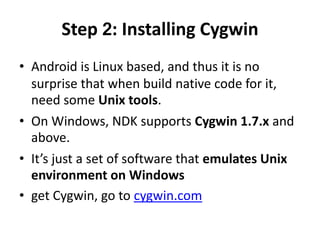 Step 2: Installing Cygwin 
• Android is Linux based, and thus it is no 
surprise that when build native code for it, 
need some Unix tools. 
• On Windows, NDK supports Cygwin 1.7.x and 
above. 
• It’s just a set of software that emulates Unix 
environment on Windows 
• get Cygwin, go to cygwin.com 
 