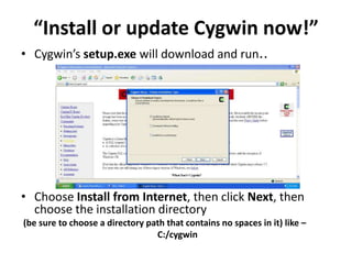 “Install or update Cygwin now!” 
• Cygwin’s setup.exe will download and run.. 
• Choose Install from Internet, then click Next, then 
choose the installation directory 
(be sure to choose a directory path that contains no spaces in it) like – 
C:/cygwin 
 