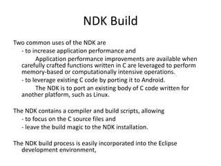 NDK Build 
Two common uses of the NDK are 
- to increase application performance and 
Application performance improvements are available when 
carefully crafted functions written in C are leveraged to perform 
memory-based or computationally intensive operations. 
- to leverage existing C code by porting it to Android. 
The NDK is to port an existing body of C code written for 
another platform, such as Linux. 
The NDK contains a compiler and build scripts, allowing 
- to focus on the C source files and 
- leave the build magic to the NDK installation. 
The NDK build process is easily incorporated into the Eclipse 
development environment, 
 
