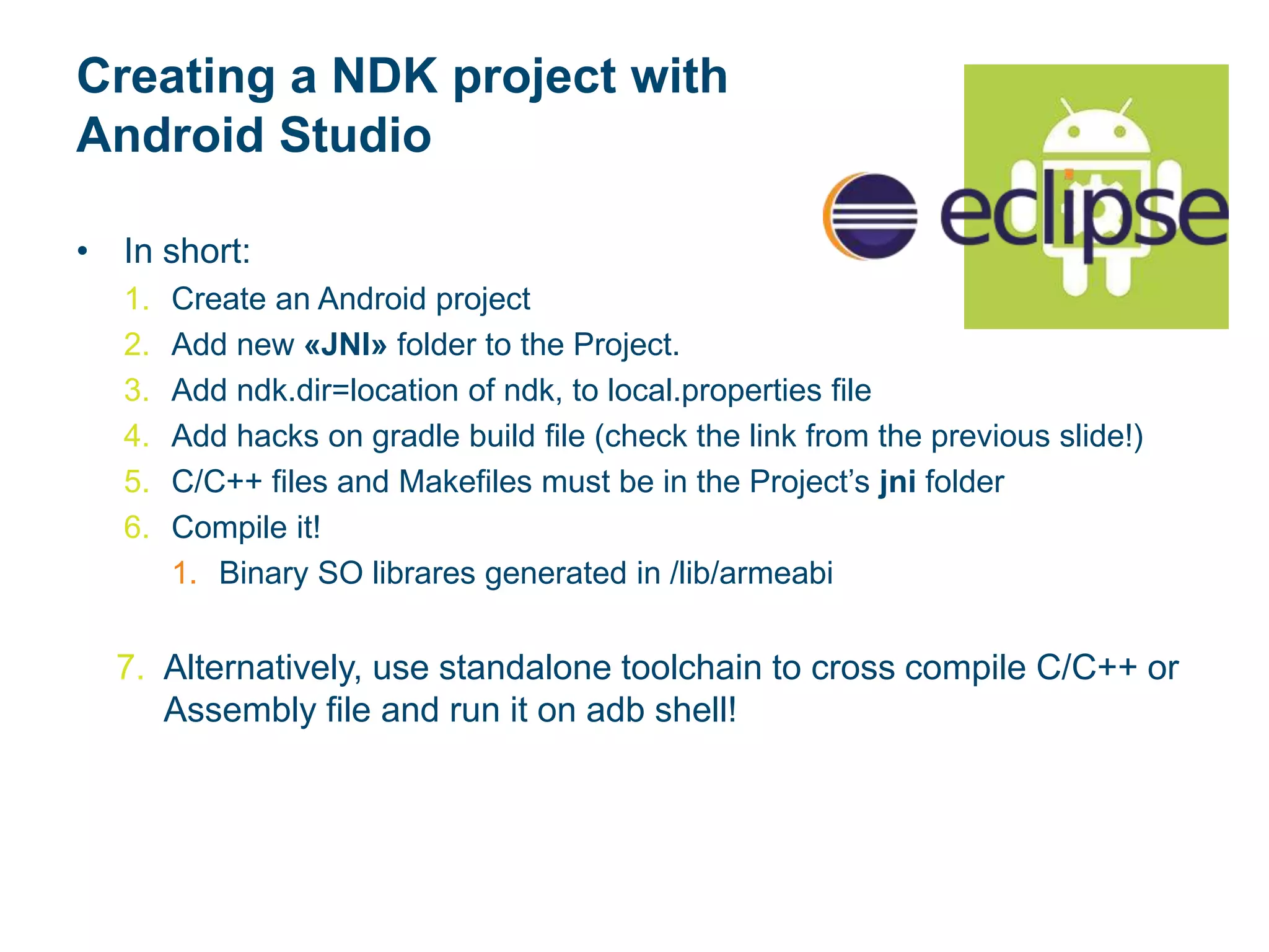 Creating a NDK project with
Android Studio
• In short:
1. Create an Android project
2. Add new «JNI» folder to the Project.
3. Add ndk.dir=location of ndk, to local.properties file
4. Add hacks on gradle build file (check the link from the previous slide!)
5. C/C++ files and Makefiles must be in the Project’s jni folder
6. Compile it!
1. Binary SO librares generated in /lib/armeabi
7. Alternatively, use standalone toolchain to cross compile C/C++ or
Assembly file and run it on adb shell!
 