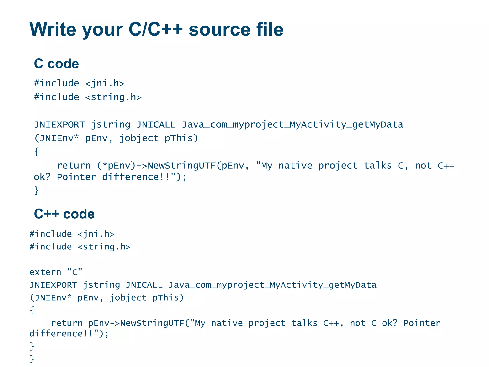 Write your C/C++ source file
#include <jni.h>
#include <string.h>
JNIEXPORT jstring JNICALL Java_com_myproject_MyActivity_getMyData
(JNIEnv* pEnv, jobject pThis)
{
return (*pEnv)->NewStringUTF(pEnv, "My native project talks C, not C++
ok? Pointer difference!!");
}
#include <jni.h>
#include <string.h>
extern "C"
JNIEXPORT jstring JNICALL Java_com_myproject_MyActivity_getMyData
(JNIEnv* pEnv, jobject pThis)
{
return pEnv->NewStringUTF("My native project talks C++, not C ok? Pointer
difference!!");
}
}
C code
C++ code
 