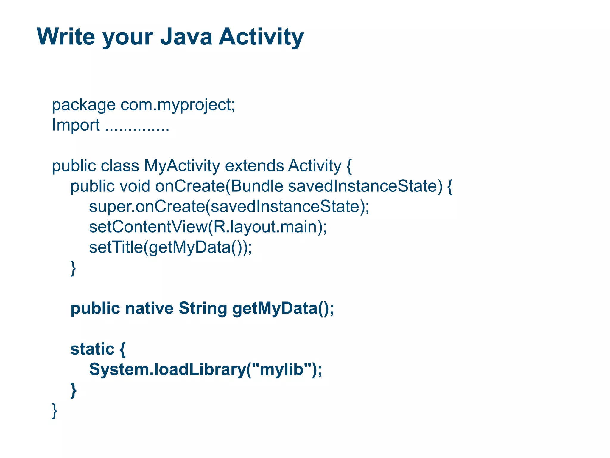 Write your Java Activity
package com.myproject;
Import ..............
public class MyActivity extends Activity {
public void onCreate(Bundle savedInstanceState) {
super.onCreate(savedInstanceState);
setContentView(R.layout.main);
setTitle(getMyData());
}
public native String getMyData();
static {
System.loadLibrary("mylib");
}
}
 