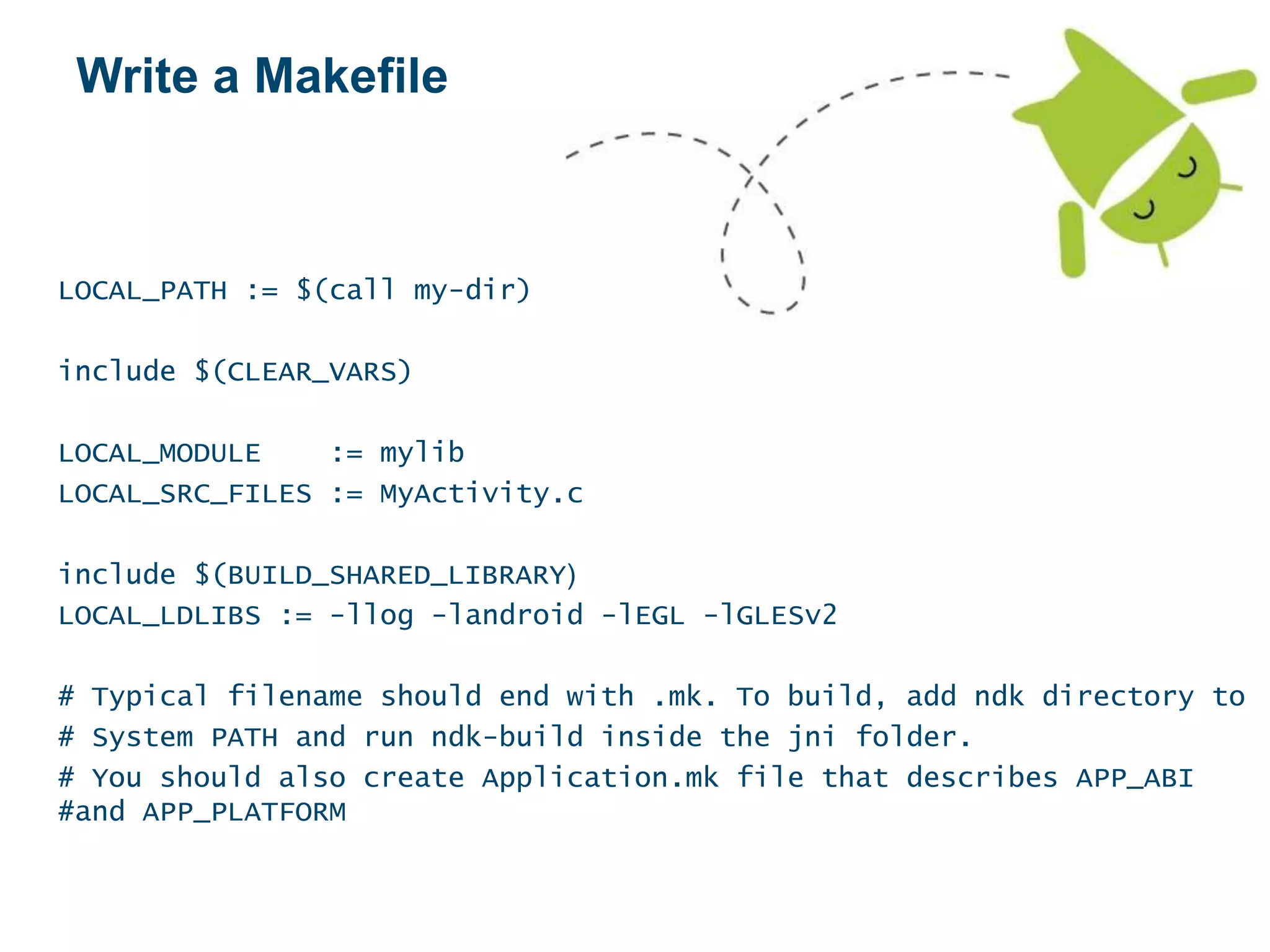 Write a Makefile
LOCAL_PATH := $(call my-dir)
include $(CLEAR_VARS)
LOCAL_MODULE := mylib
LOCAL_SRC_FILES := MyActivity.c
include $(BUILD_SHARED_LIBRARY)
LOCAL_LDLIBS := -llog -landroid -lEGL -lGLESv2
# Typical filename should end with .mk. To build, add ndk directory to
# System PATH and run ndk-build inside the jni folder.
# You should also create Application.mk file that describes APP_ABI
#and APP_PLATFORM
 