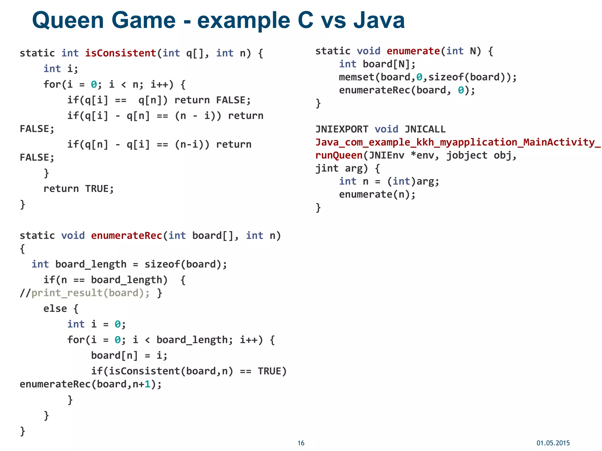 Queen Game - example C vs Java
static int isConsistent(int q[], int n) {
int i;
for(i = 0; i < n; i++) {
if(q[i] == q[n]) return FALSE;
if(q[i] - q[n] == (n - i)) return
FALSE;
if(q[n] - q[i] == (n-i)) return
FALSE;
}
return TRUE;
}
static void enumerateRec(int board[], int n)
{
int board_length = sizeof(board);
if(n == board_length) {
//print_result(board); }
else {
int i = 0;
for(i = 0; i < board_length; i++) {
board[n] = i;
if(isConsistent(board,n) == TRUE)
enumerateRec(board,n+1);
}
}
}
01.05.201516
static void enumerate(int N) {
int board[N];
memset(board,0,sizeof(board));
enumerateRec(board, 0);
}
JNIEXPORT void JNICALL
Java_com_example_kkh_myapplication_MainActivity_
runQueen(JNIEnv *env, jobject obj,
jint arg) {
int n = (int)arg;
enumerate(n);
}
 