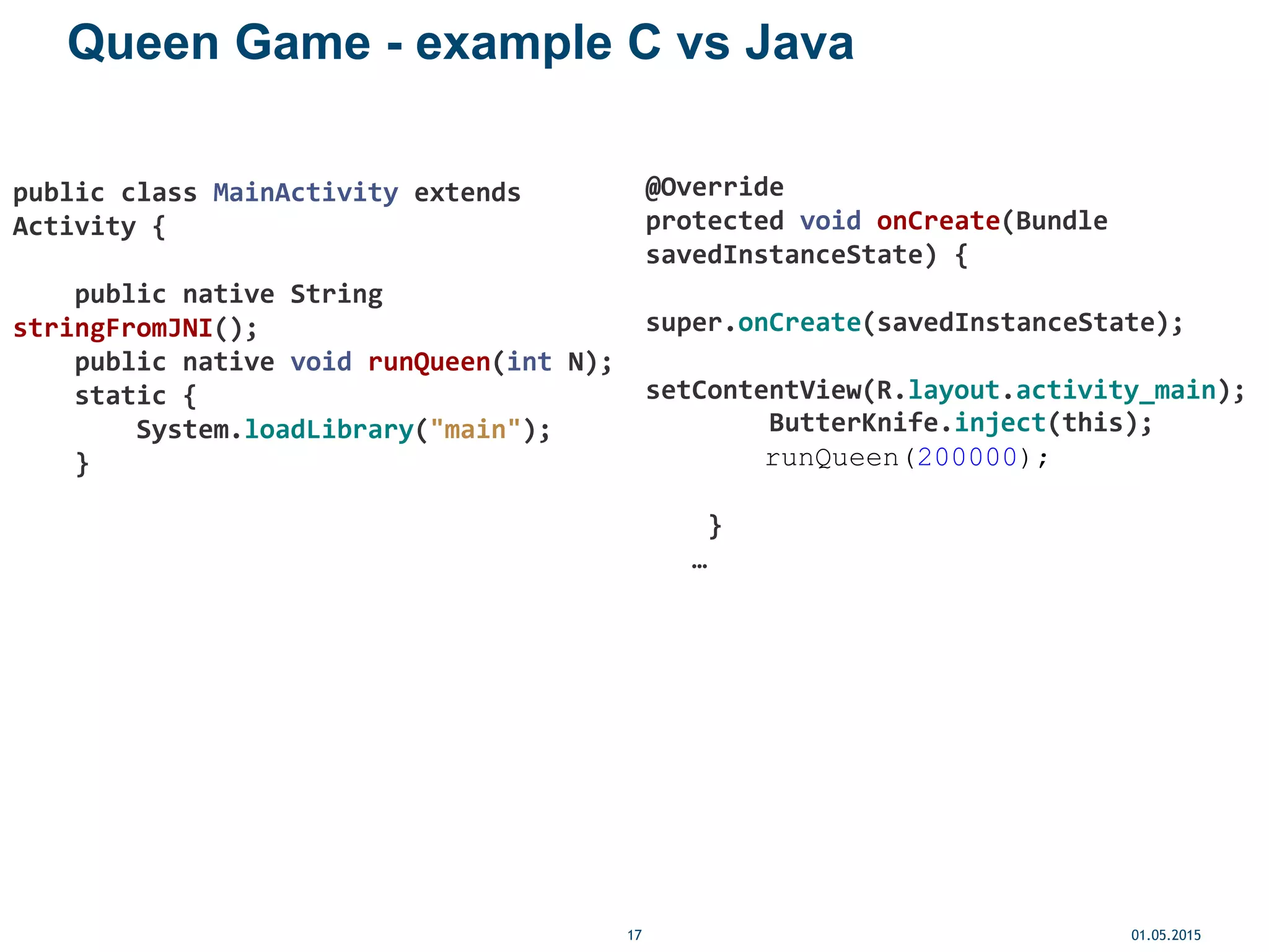 Queen Game - example C vs Java
01.05.201517
public class MainActivity extends
Activity {
public native String
stringFromJNI();
public native void runQueen(int N);
static {
System.loadLibrary("main");
}
@Override
protected void onCreate(Bundle
savedInstanceState) {
super.onCreate(savedInstanceState);
setContentView(R.layout.activity_main);
ButterKnife.inject(this);
runQueen(200000);
}
…
 