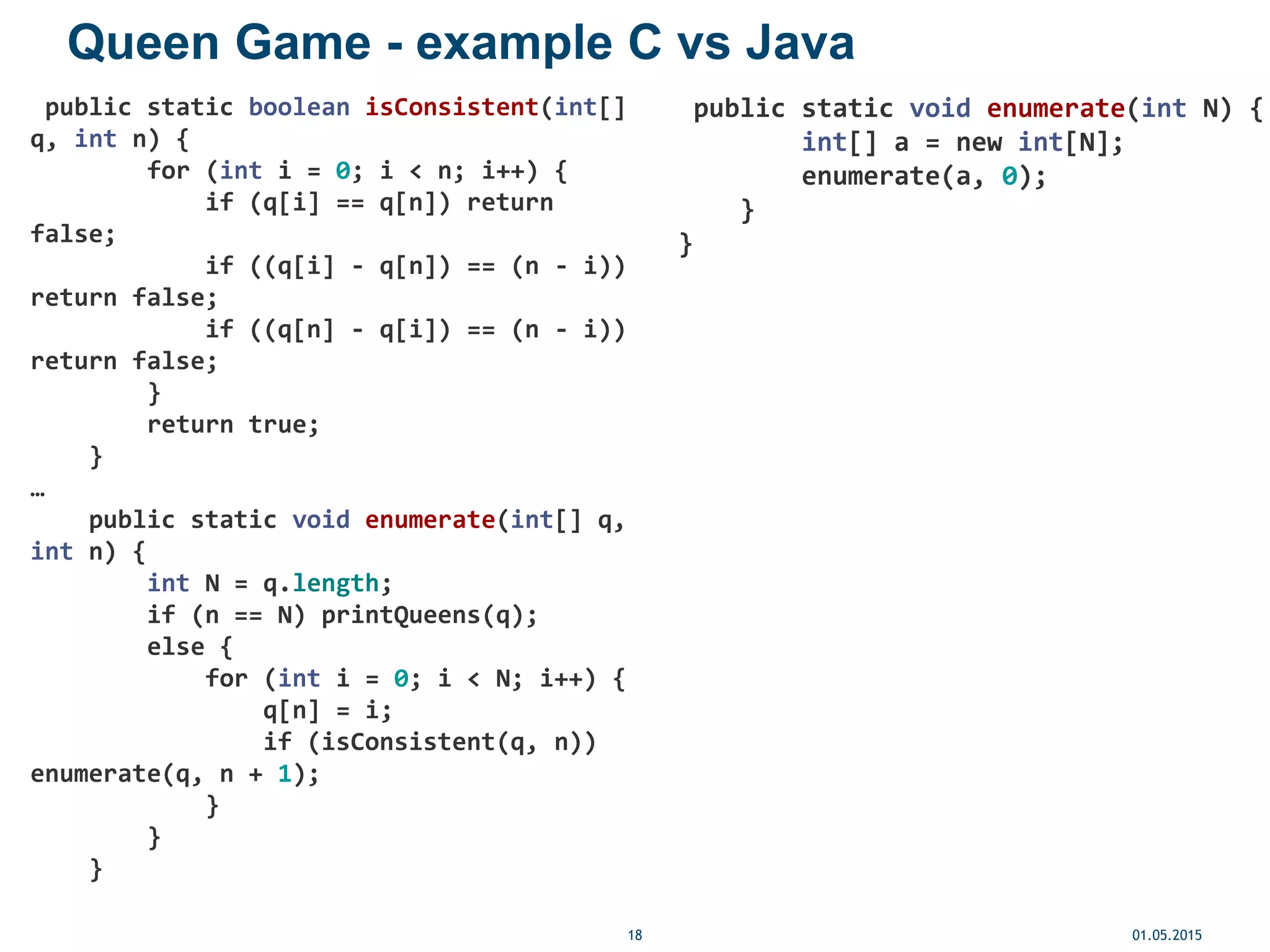 Queen Game - example C vs Java
01.05.201518
public static boolean isConsistent(int[]
q, int n) {
for (int i = 0; i < n; i++) {
if (q[i] == q[n]) return
false;
if ((q[i] - q[n]) == (n - i))
return false;
if ((q[n] - q[i]) == (n - i))
return false;
}
return true;
}
…
public static void enumerate(int[] q,
int n) {
int N = q.length;
if (n == N) printQueens(q);
else {
for (int i = 0; i < N; i++) {
q[n] = i;
if (isConsistent(q, n))
enumerate(q, n + 1);
}
}
}
public static void enumerate(int N) {
int[] a = new int[N];
enumerate(a, 0);
}
}
 