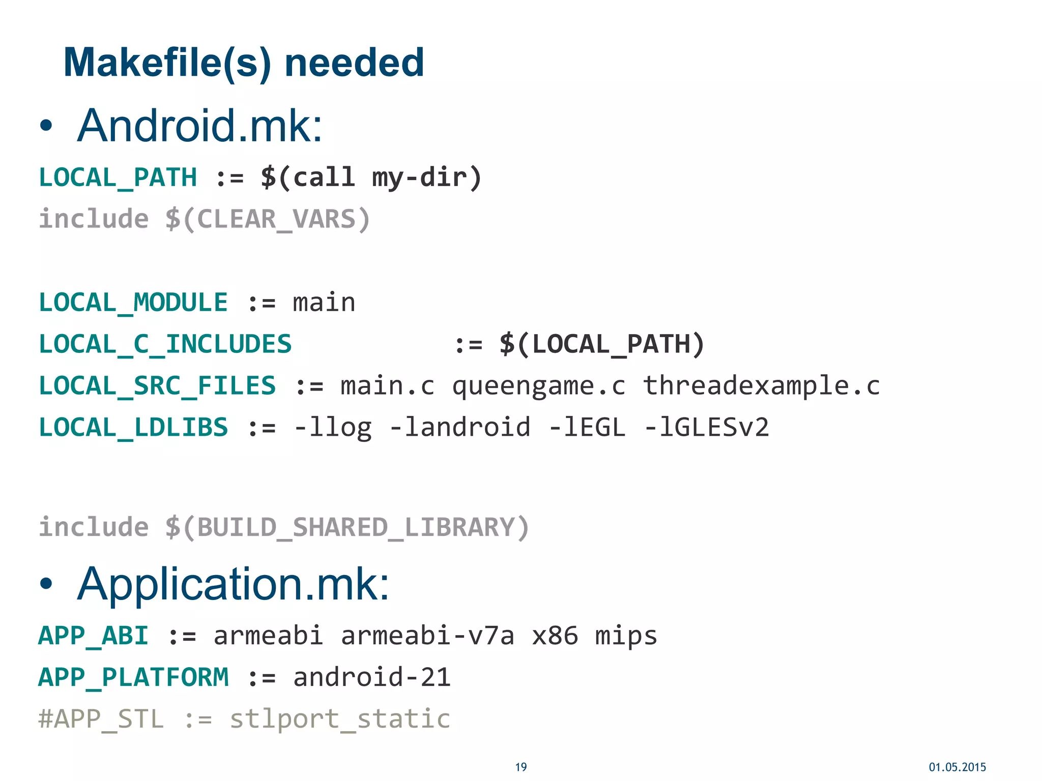 Makefile(s) needed
• Android.mk:
LOCAL_PATH := $(call my-dir)
include $(CLEAR_VARS)
LOCAL_MODULE := main
LOCAL_C_INCLUDES := $(LOCAL_PATH)
LOCAL_SRC_FILES := main.c queengame.c threadexample.c
LOCAL_LDLIBS := -llog -landroid -lEGL -lGLESv2
include $(BUILD_SHARED_LIBRARY)
• Application.mk:
APP_ABI := armeabi armeabi-v7a x86 mips
APP_PLATFORM := android-21
#APP_STL := stlport_static
01.05.201519
 