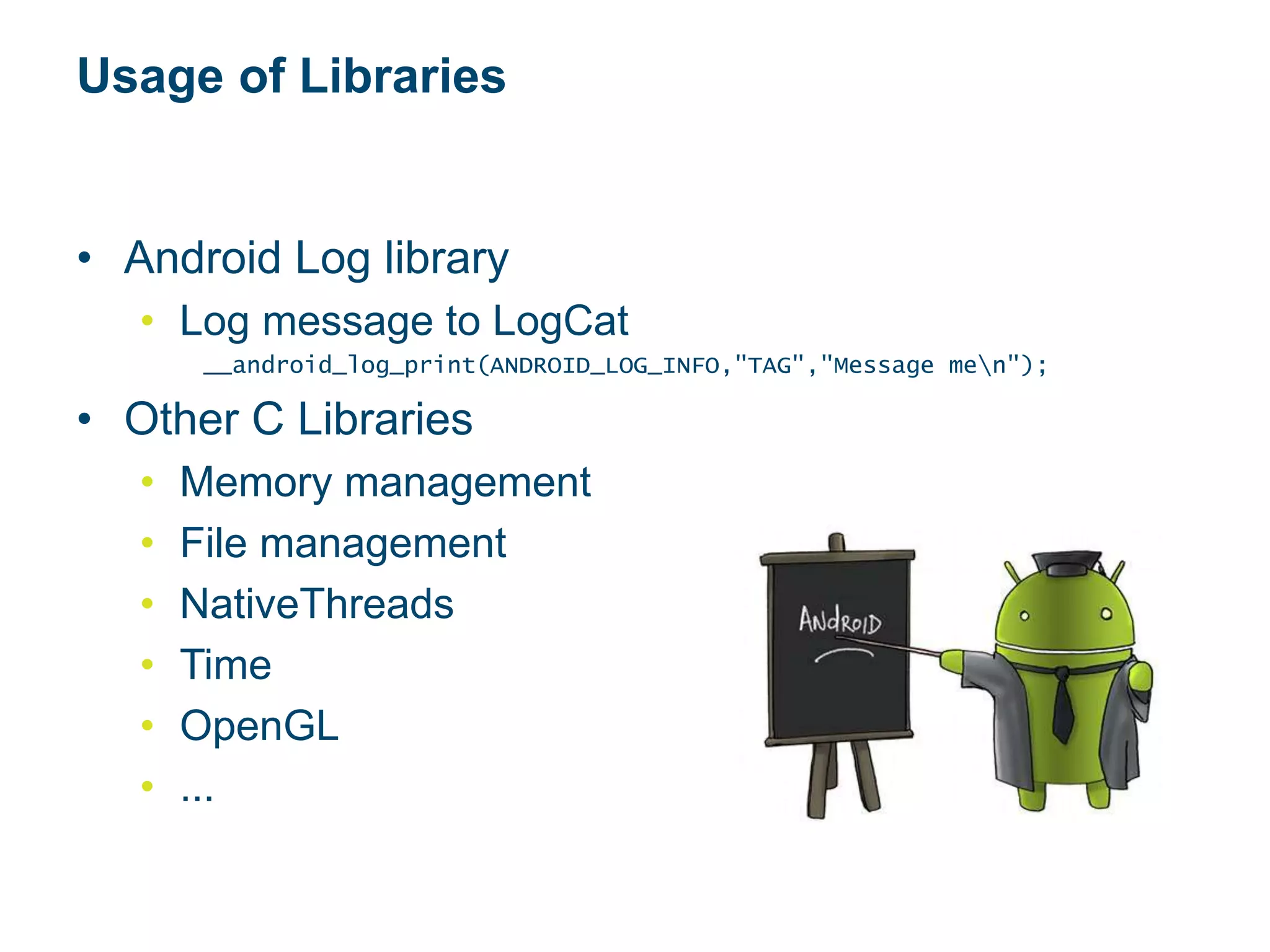 Usage of Libraries
• Android Log library
• Log message to LogCat
__android_log_print(ANDROID_LOG_INFO,"TAG","Message men");
• Other C Libraries
• Memory management
• File management
• NativeThreads
• Time
• OpenGL
• ...
 