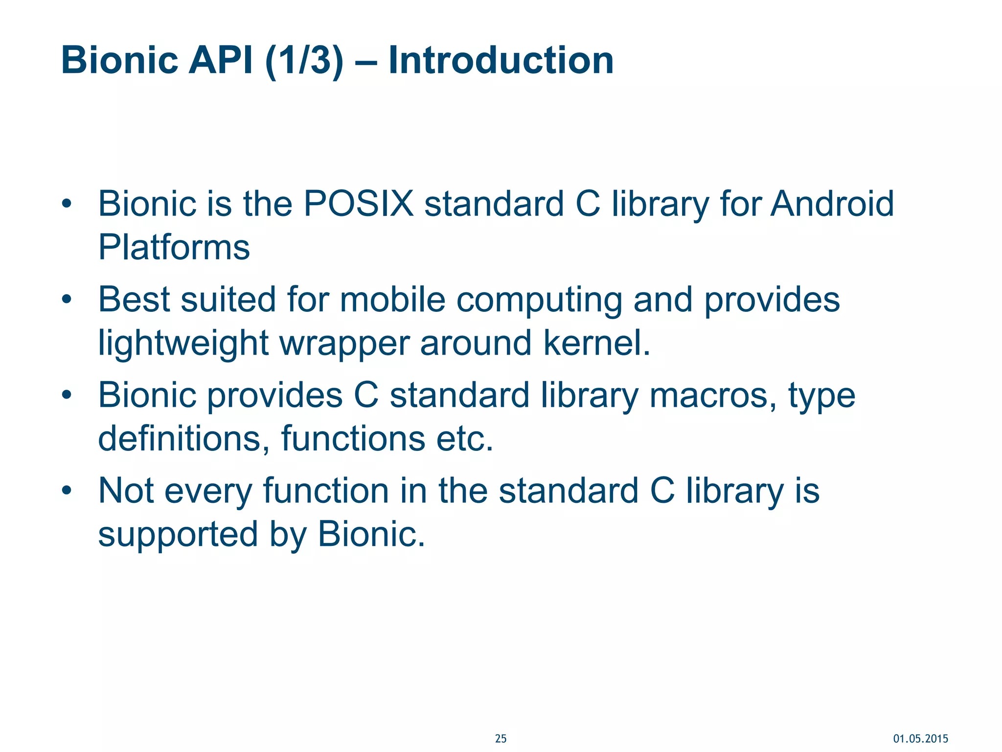 Bionic API (1/3) – Introduction
• Bionic is the POSIX standard C library for Android
Platforms
• Best suited for mobile computing and provides
lightweight wrapper around kernel.
• Bionic provides C standard library macros, type
definitions, functions etc.
• Not every function in the standard C library is
supported by Bionic.
01.05.201525
 