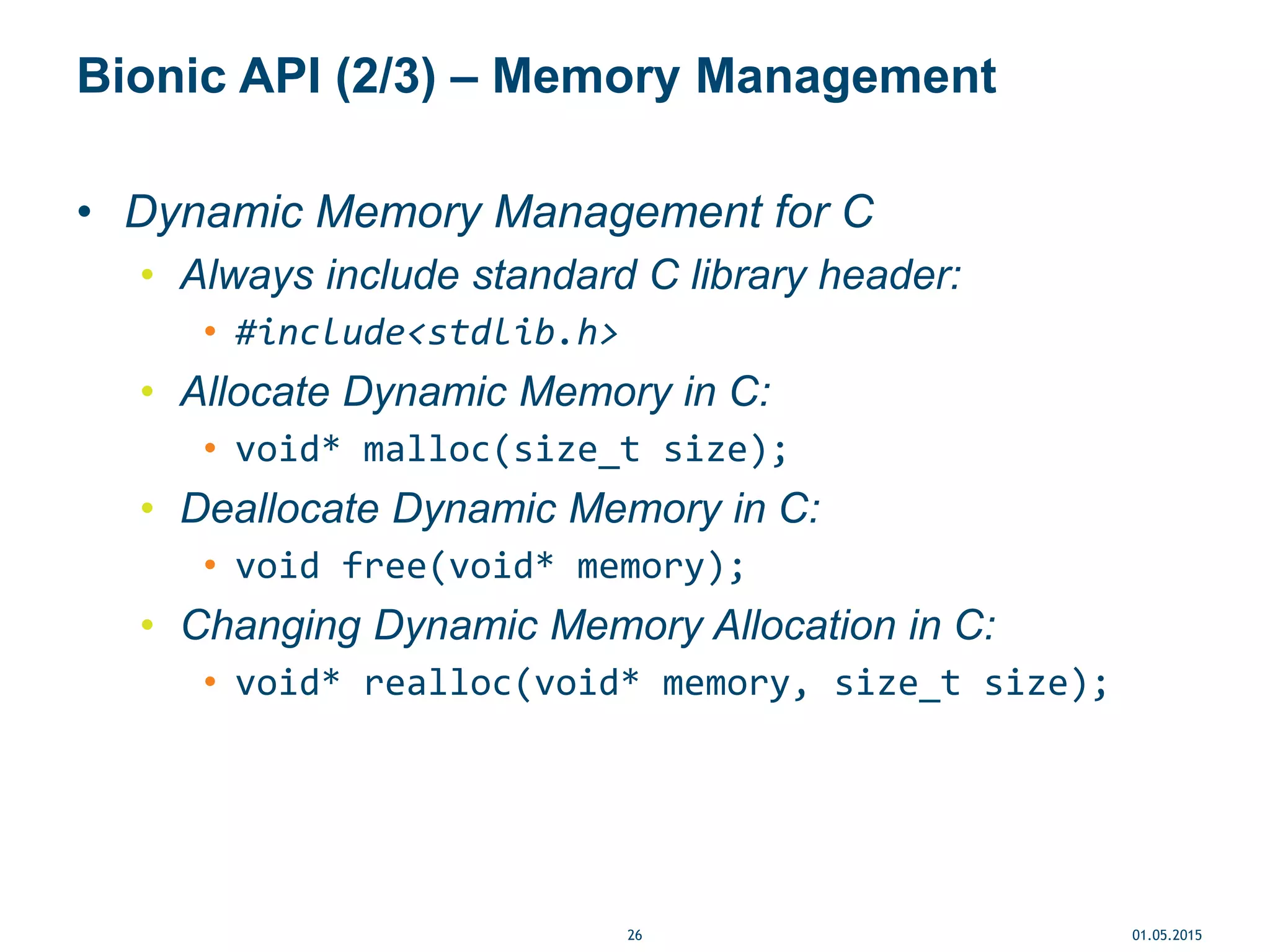 Bionic API (2/3) – Memory Management
• Dynamic Memory Management for C
• Always include standard C library header:
• #include<stdlib.h>
• Allocate Dynamic Memory in C:
• void* malloc(size_t size);
• Deallocate Dynamic Memory in C:
• void free(void* memory);
• Changing Dynamic Memory Allocation in C:
• void* realloc(void* memory, size_t size);
01.05.201526
 