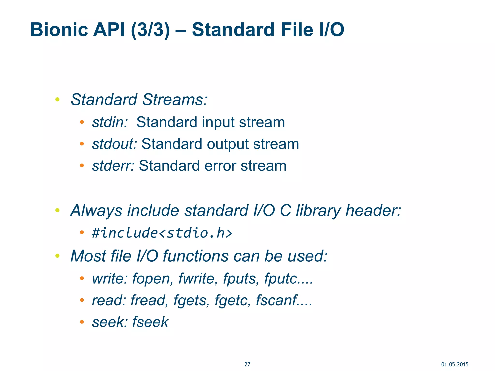 Bionic API (3/3) – Standard File I/O
• Standard Streams:
• stdin: Standard input stream
• stdout: Standard output stream
• stderr: Standard error stream
• Always include standard I/O C library header:
• #include<stdio.h>
• Most file I/O functions can be used:
• write: fopen, fwrite, fputs, fputc....
• read: fread, fgets, fgetc, fscanf....
• seek: fseek
01.05.201527
 