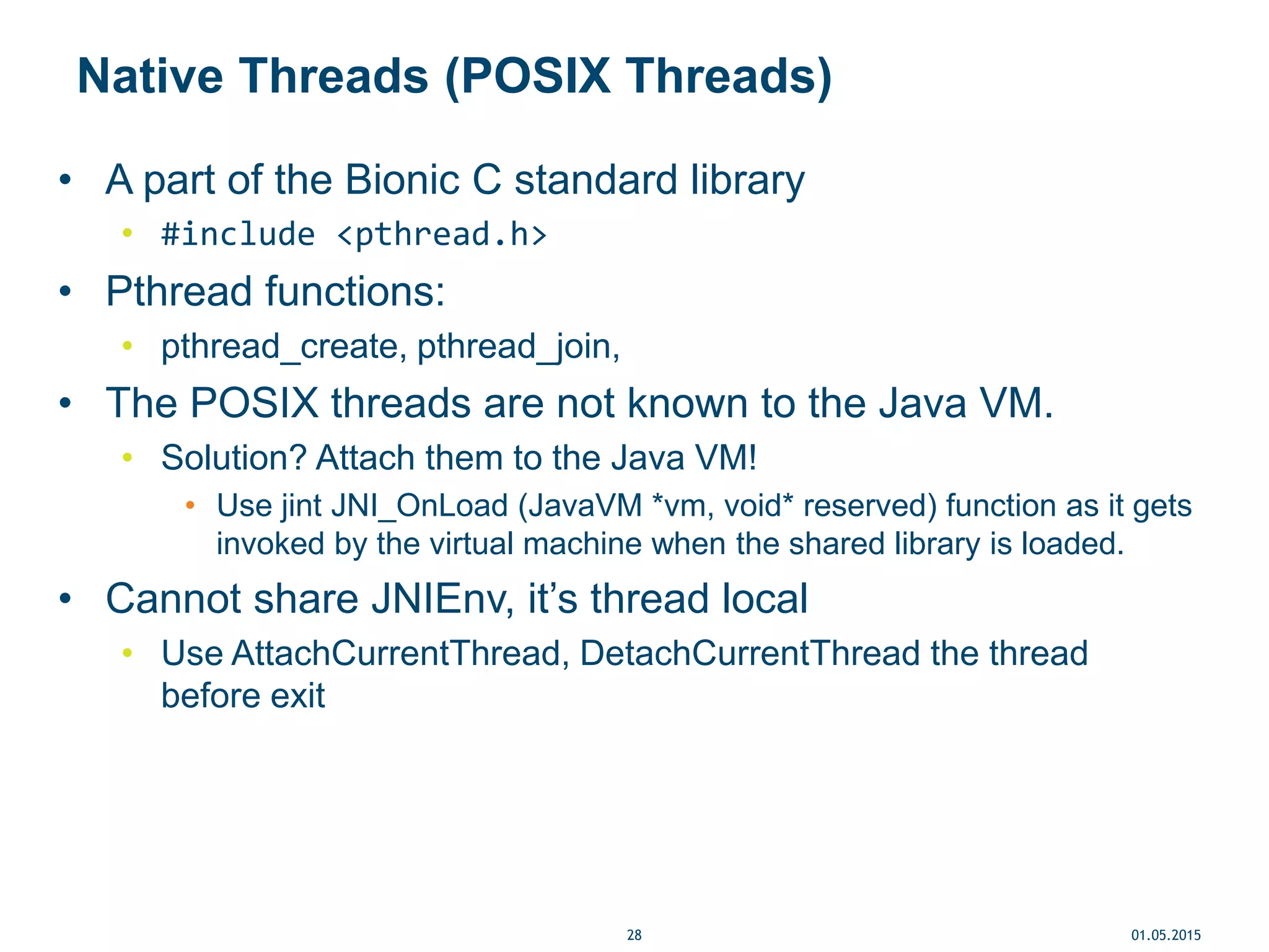 Native Threads (POSIX Threads)
• A part of the Bionic C standard library
• #include <pthread.h>
• Pthread functions:
• pthread_create, pthread_join,
• The POSIX threads are not known to the Java VM.
• Solution? Attach them to the Java VM!
• Use jint JNI_OnLoad (JavaVM *vm, void* reserved) function as it gets
invoked by the virtual machine when the shared library is loaded.
• Cannot share JNIEnv, it’s thread local
• Use AttachCurrentThread, DetachCurrentThread the thread
before exit
01.05.201528
 