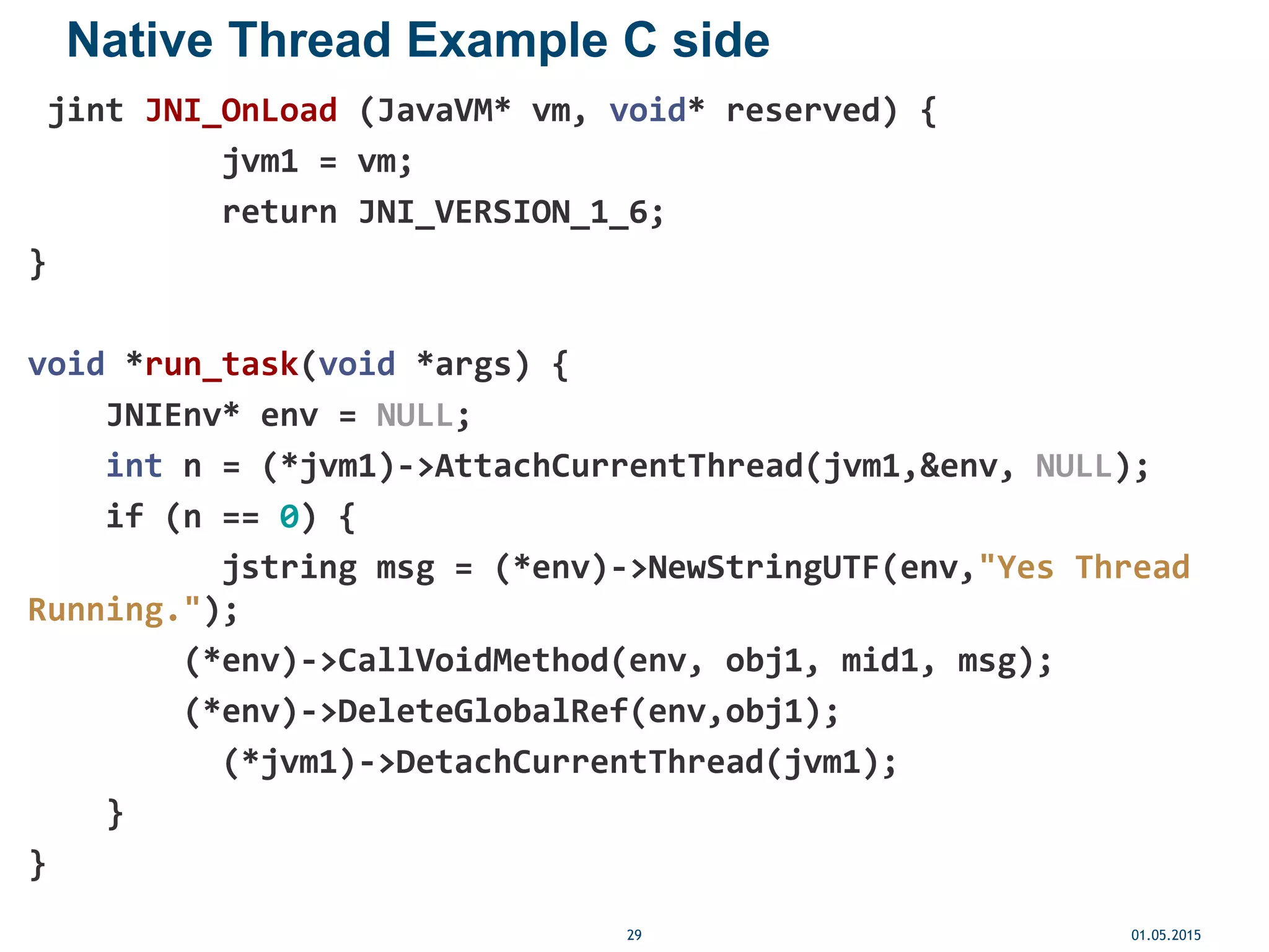 Native Thread Example C side
jint JNI_OnLoad (JavaVM* vm, void* reserved) {
jvm1 = vm;
return JNI_VERSION_1_6;
}
void *run_task(void *args) {
JNIEnv* env = NULL;
int n = (*jvm1)->AttachCurrentThread(jvm1,&env, NULL);
if (n == 0) {
jstring msg = (*env)->NewStringUTF(env,"Yes Thread
Running.");
(*env)->CallVoidMethod(env, obj1, mid1, msg);
(*env)->DeleteGlobalRef(env,obj1);
(*jvm1)->DetachCurrentThread(jvm1);
}
}
01.05.201529
 