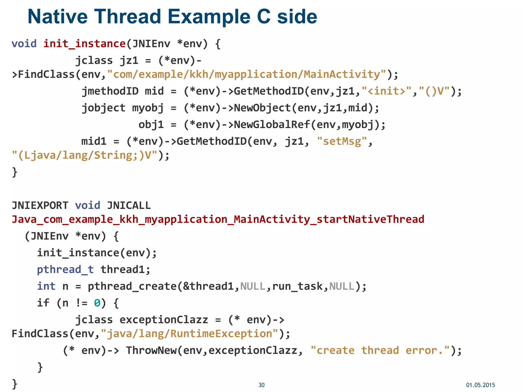 Native Thread Example C side
void init_instance(JNIEnv *env) {
jclass jz1 = (*env)-
>FindClass(env,"com/example/kkh/myapplication/MainActivity");
jmethodID mid = (*env)->GetMethodID(env,jz1,"<init>","()V");
jobject myobj = (*env)->NewObject(env,jz1,mid);
obj1 = (*env)->NewGlobalRef(env,myobj);
mid1 = (*env)->GetMethodID(env, jz1, "setMsg",
"(Ljava/lang/String;)V");
}
JNIEXPORT void JNICALL
Java_com_example_kkh_myapplication_MainActivity_startNativeThread
(JNIEnv *env) {
init_instance(env);
pthread_t thread1;
int n = pthread_create(&thread1,NULL,run_task,NULL);
if (n != 0) {
jclass exceptionClazz = (* env)->
FindClass(env,"java/lang/RuntimeException");
(* env)-> ThrowNew(env,exceptionClazz, "create thread error.");
}
} 01.05.201530
 