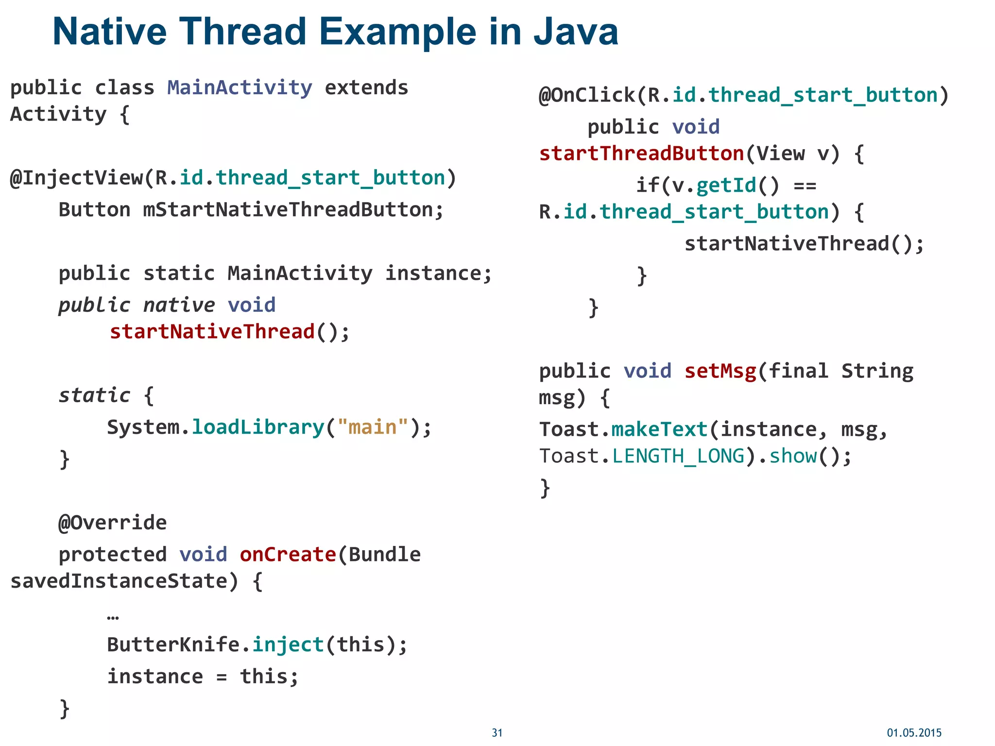 Native Thread Example in Java
public class MainActivity extends
Activity {
@InjectView(R.id.thread_start_button)
Button mStartNativeThreadButton;
public static MainActivity instance;
public native void
startNativeThread();
static {
System.loadLibrary("main");
}
@Override
protected void onCreate(Bundle
savedInstanceState) {
…
ButterKnife.inject(this);
instance = this;
}
01.05.201531
@OnClick(R.id.thread_start_button)
public void
startThreadButton(View v) {
if(v.getId() ==
R.id.thread_start_button) {
startNativeThread();
}
}
public void setMsg(final String
msg) {
Toast.makeText(instance, msg,
Toast.LENGTH_LONG).show();
}
 