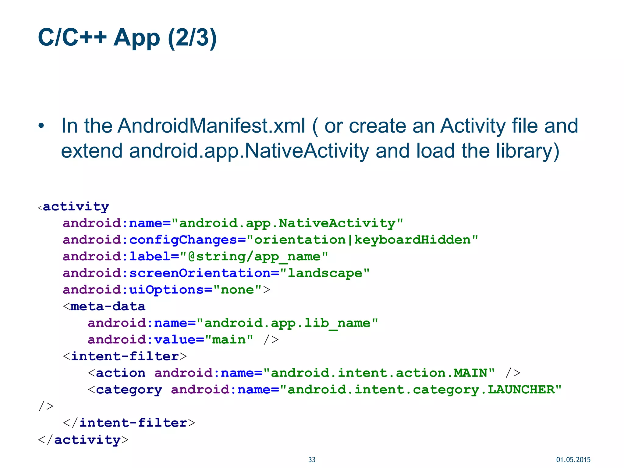 C/C++ App (2/3)
• In the AndroidManifest.xml ( or create an Activity file and
extend android.app.NativeActivity and load the library)
<activity
android:name="android.app.NativeActivity"
android:configChanges="orientation|keyboardHidden"
android:label="@string/app_name"
android:screenOrientation="landscape"
android:uiOptions="none">
<meta-data
android:name="android.app.lib_name"
android:value="main" />
<intent-filter>
<action android:name="android.intent.action.MAIN" />
<category android:name="android.intent.category.LAUNCHER"
/>
</intent-filter>
</activity>
01.05.201533
 