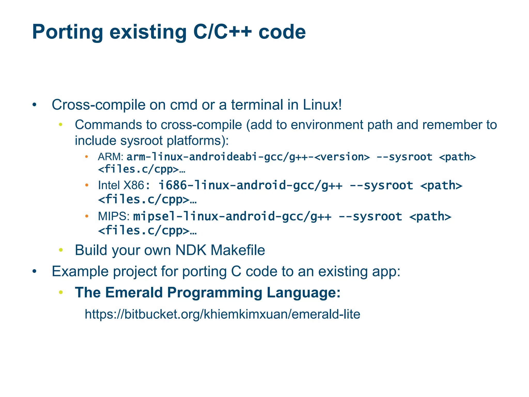 Porting existing C/C++ code
• Cross-compile on cmd or a terminal in Linux!
• Commands to cross-compile (add to environment path and remember to
include sysroot platforms):
• ARM: arm-linux-androideabi-gcc/g++-<version> --sysroot <path>
<files.c/cpp>…
• Intel X86: i686-linux-android-gcc/g++ --sysroot <path>
<files.c/cpp>…
• MIPS: mipsel-linux-android-gcc/g++ --sysroot <path>
<files.c/cpp>…
• Build your own NDK Makefile
• Example project for porting C code to an existing app:
• The Emerald Programming Language:
https://bitbucket.org/khiemkimxuan/emerald-lite
 