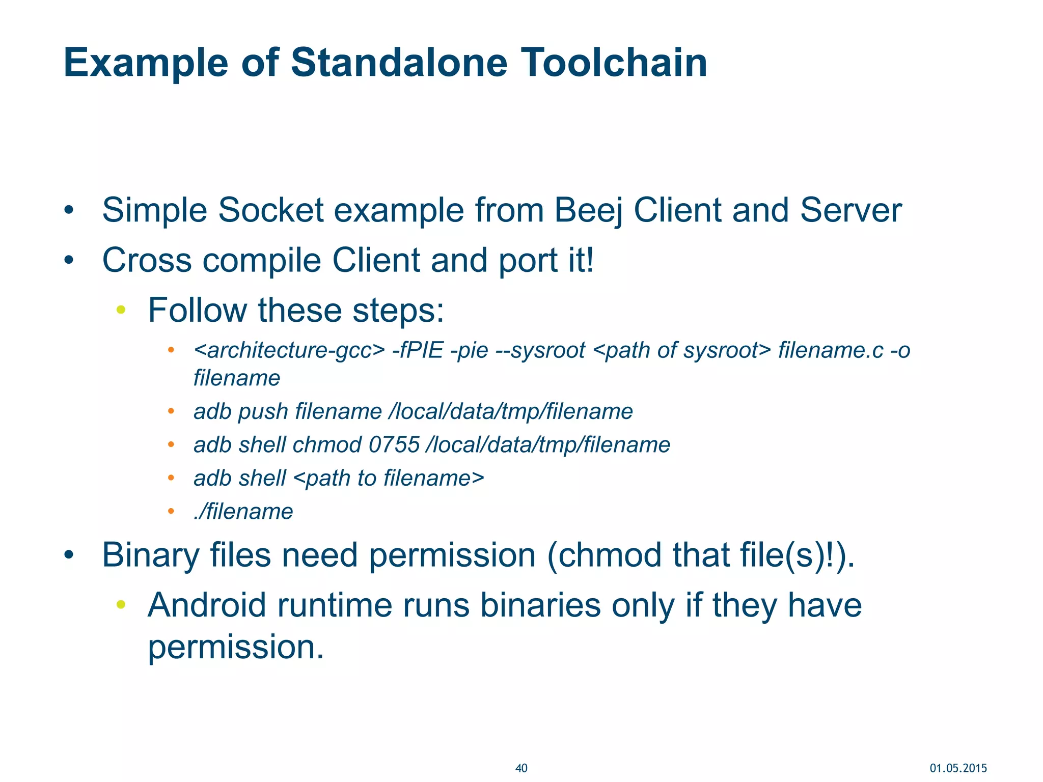 Example of Standalone Toolchain
• Simple Socket example from Beej Client and Server
• Cross compile Client and port it!
• Follow these steps:
• <architecture-gcc> -fPIE -pie --sysroot <path of sysroot> filename.c -o
filename
• adb push filename /local/data/tmp/filename
• adb shell chmod 0755 /local/data/tmp/filename
• adb shell <path to filename>
• ./filename
• Binary files need permission (chmod that file(s)!).
• Android runtime runs binaries only if they have
permission.
01.05.201540
 