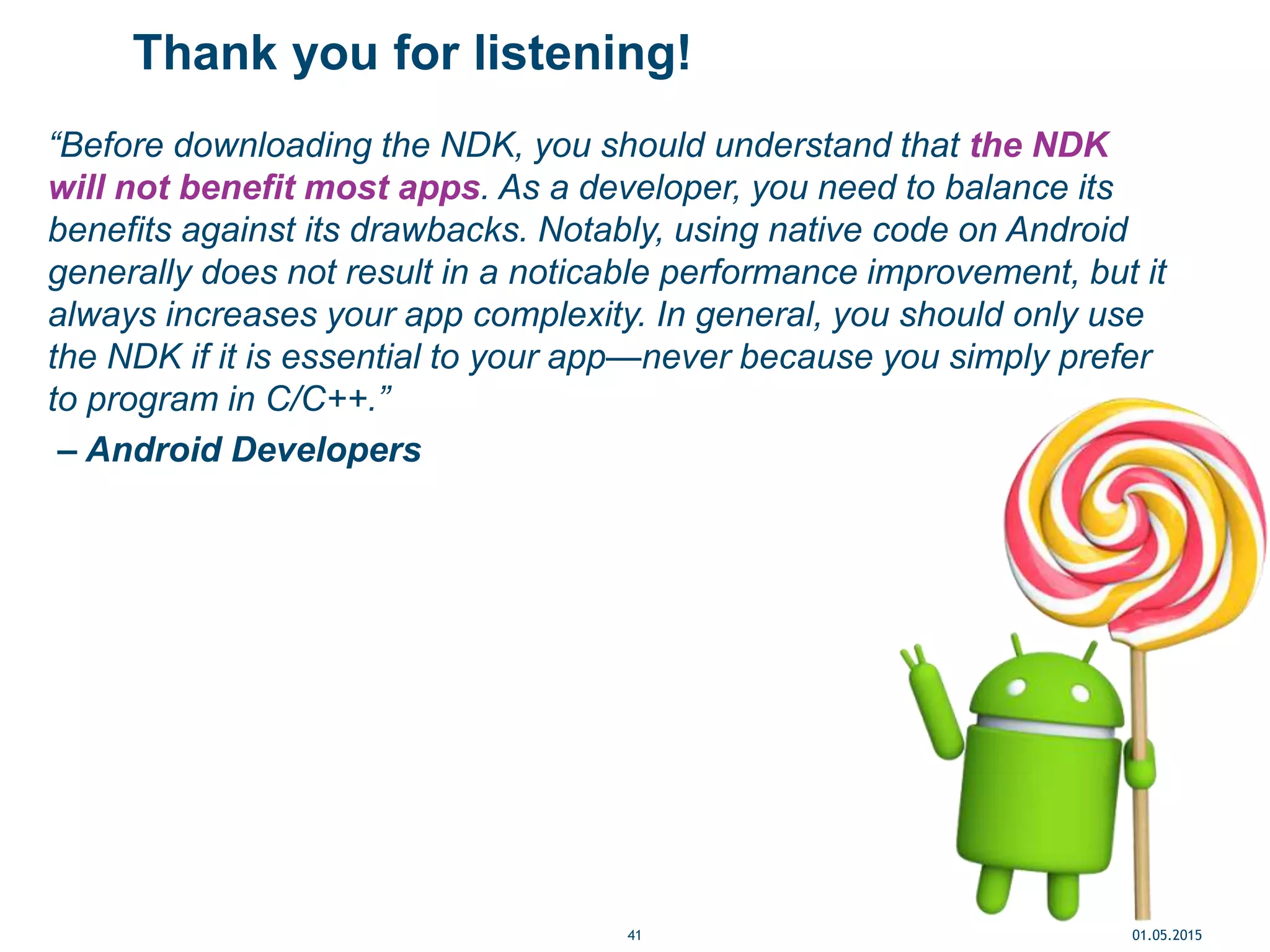 Thank you for listening!
“Before downloading the NDK, you should understand that the NDK
will not benefit most apps. As a developer, you need to balance its
benefits against its drawbacks. Notably, using native code on Android
generally does not result in a noticable performance improvement, but it
always increases your app complexity. In general, you should only use
the NDK if it is essential to your app—never because you simply prefer
to program in C/C++.”
– Android Developers
01.05.201541
 