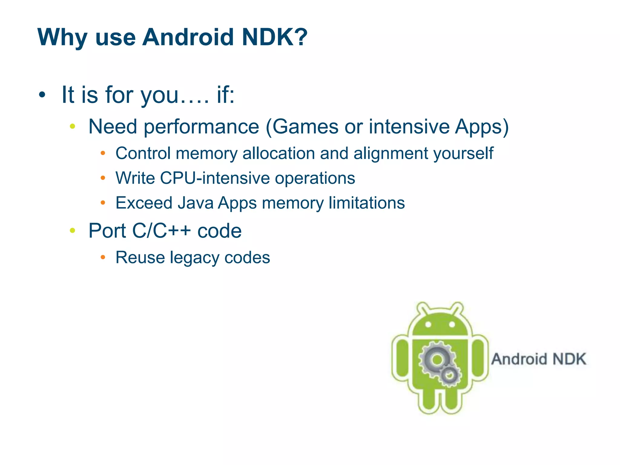 Why use Android NDK?
• It is for you…. if:
• Need performance (Games or intensive Apps)
• Control memory allocation and alignment yourself
• Write CPU-intensive operations
• Exceed Java Apps memory limitations
• Port C/C++ code
• Reuse legacy codes
 