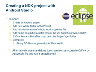 Creating a NDK project with
Android Studio
• In short:
1. Create an Android project
2. Add new «JNI» folder to the Project.
3. Add ndk.dir=location of ndk, to local.properties file
4. Add hacks on gradle build file (check the link from the previous slide!)
5. C/C++ files and Makefiles must be in the Project’s jni folder
6. Compile it!
1. Binary SO librares generated in /lib/armeabi
7. Alternatively, use standalone toolchain to cross compile C/C++ or
Assembly file and run it on adb shell!
 