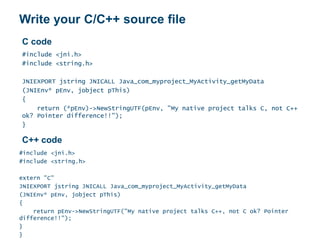 Write your C/C++ source file
#include <jni.h>
#include <string.h>
JNIEXPORT jstring JNICALL Java_com_myproject_MyActivity_getMyData
(JNIEnv* pEnv, jobject pThis)
{
return (*pEnv)->NewStringUTF(pEnv, "My native project talks C, not C++
ok? Pointer difference!!");
}
#include <jni.h>
#include <string.h>
extern "C"
JNIEXPORT jstring JNICALL Java_com_myproject_MyActivity_getMyData
(JNIEnv* pEnv, jobject pThis)
{
return pEnv->NewStringUTF("My native project talks C++, not C ok? Pointer
difference!!");
}
}
C code
C++ code
 