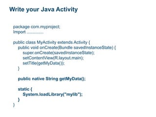 Write your Java Activity
package com.myproject;
Import ..............
public class MyActivity extends Activity {
public void onCreate(Bundle savedInstanceState) {
super.onCreate(savedInstanceState);
setContentView(R.layout.main);
setTitle(getMyData());
}
public native String getMyData();
static {
System.loadLibrary("mylib");
}
}
 
