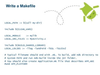Write a Makefile
LOCAL_PATH := $(call my-dir)
include $(CLEAR_VARS)
LOCAL_MODULE := mylib
LOCAL_SRC_FILES := MyActivity.c
include $(BUILD_SHARED_LIBRARY)
LOCAL_LDLIBS := -llog -landroid -lEGL -lGLESv2
# Typical filename should end with .mk. To build, add ndk directory to
# System PATH and run ndk-build inside the jni folder.
# You should also create Application.mk file that describes APP_ABI
#and APP_PLATFORM
 