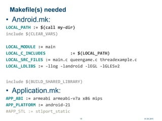 Makefile(s) needed
• Android.mk:
LOCAL_PATH := $(call my-dir)
include $(CLEAR_VARS)
LOCAL_MODULE := main
LOCAL_C_INCLUDES := $(LOCAL_PATH)
LOCAL_SRC_FILES := main.c queengame.c threadexample.c
LOCAL_LDLIBS := -llog -landroid -lEGL -lGLESv2
include $(BUILD_SHARED_LIBRARY)
• Application.mk:
APP_ABI := armeabi armeabi-v7a x86 mips
APP_PLATFORM := android-21
#APP_STL := stlport_static
01.05.201519
 