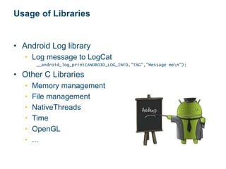 Usage of Libraries
• Android Log library
• Log message to LogCat
__android_log_print(ANDROID_LOG_INFO,"TAG","Message men");
• Other C Libraries
• Memory management
• File management
• NativeThreads
• Time
• OpenGL
• ...
 