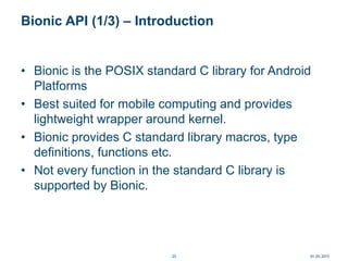 Bionic API (1/3) – Introduction
• Bionic is the POSIX standard C library for Android
Platforms
• Best suited for mobile computing and provides
lightweight wrapper around kernel.
• Bionic provides C standard library macros, type
definitions, functions etc.
• Not every function in the standard C library is
supported by Bionic.
01.05.201525
 
